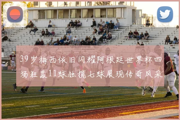 39岁梅西依旧闪耀阿根廷世界杯四场狂轰11球独揽七球展现传奇风采